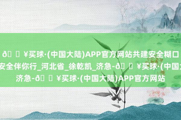 🔥买球·(中国大陆)APP官方网站共建安全糊口｜防火于未“燃” 安全伴你行_河北省_徐乾凯_济急-🔥买球·(中国大陆)APP官方网站