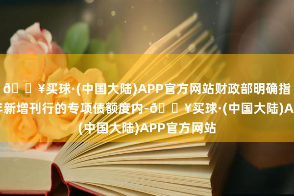 🔥买球·(中国大陆)APP官方网站财政部明确指出在2025年新增刊行的专项债额度内-🔥买球·(中国大陆)APP官方网站
