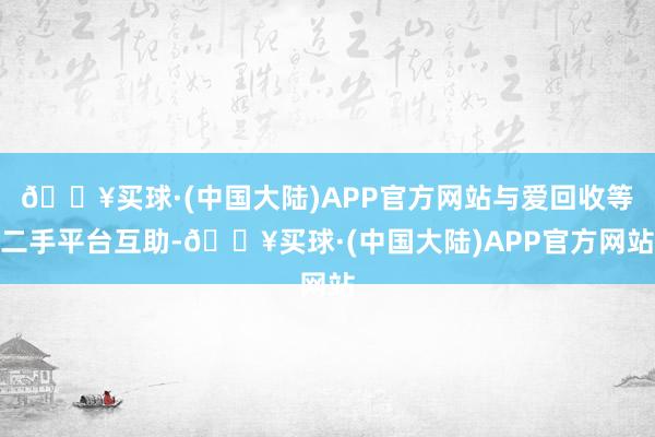 🔥买球·(中国大陆)APP官方网站与爱回收等二手平台互助-🔥买球·(中国大陆)APP官方网站