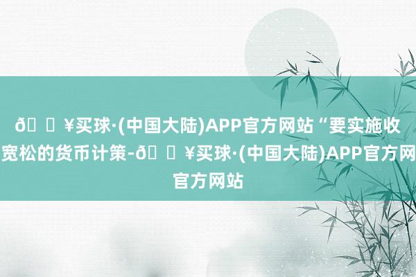 🔥买球·(中国大陆)APP官方网站“要实施收尾宽松的货币计策-🔥买球·(中国大陆)APP官方网站
