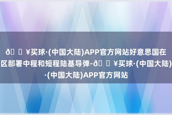 🔥买球·(中国大陆)APP官方网站好意思国在欧洲和亚太地区部署中程和短程陆基导弹-🔥买球·(中国大陆)APP官方网站