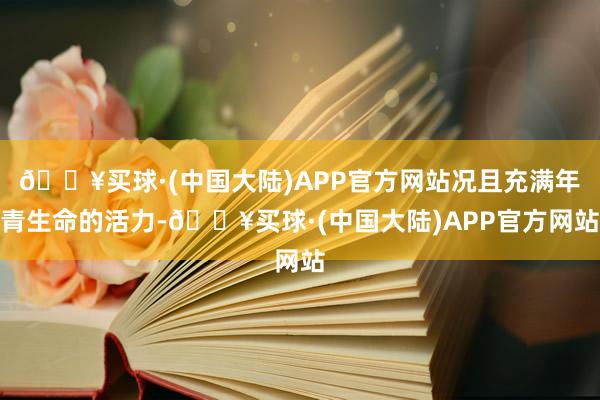🔥买球·(中国大陆)APP官方网站况且充满年青生命的活力-🔥买球·(中国大陆)APP官方网站