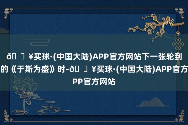 🔥买球·(中国大陆)APP官方网站下一张轮到盛宇的《于斯为盛》时-🔥买球·(中国大陆)APP官方网站