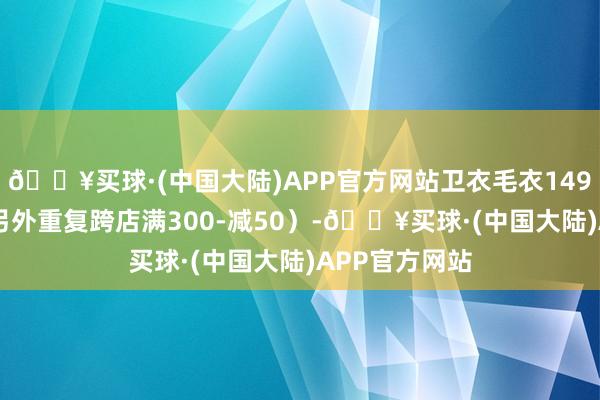 🔥买球·(中国大陆)APP官方网站卫衣毛衣149-199（富余另外重复跨店满300-减50）-🔥买球·(中国大陆)APP官方网站