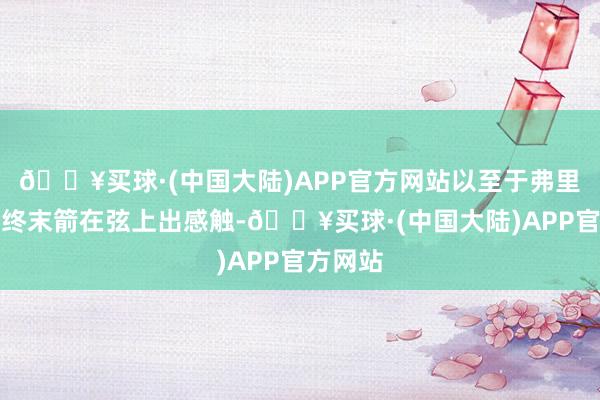 🔥买球·(中国大陆)APP官方网站以至于弗里德曼在终末箭在弦上出感触-🔥买球·(中国大陆)APP官方网站