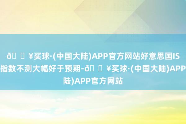 🔥买球·(中国大陆)APP官方网站好意思国ISM制造业指数不测大幅好于预期-🔥买球·(中国大陆)APP官方网站