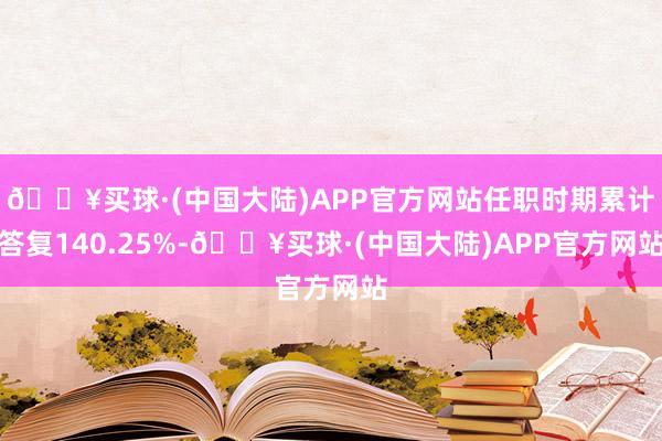 🔥买球·(中国大陆)APP官方网站任职时期累计答复140.25%-🔥买球·(中国大陆)APP官方网站