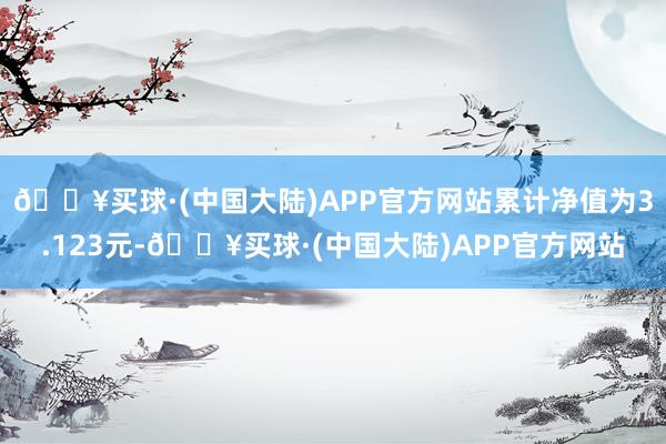 🔥买球·(中国大陆)APP官方网站累计净值为3.123元-🔥买球·(中国大陆)APP官方网站