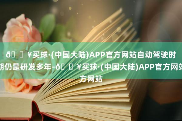 🔥买球·(中国大陆)APP官方网站自动驾驶时期仍是研发多年-🔥买球·(中国大陆)APP官方网站