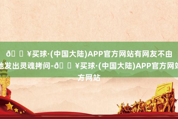 🔥买球·(中国大陆)APP官方网站有网友不由地发出灵魂拷问-🔥买球·(中国大陆)APP官方网站