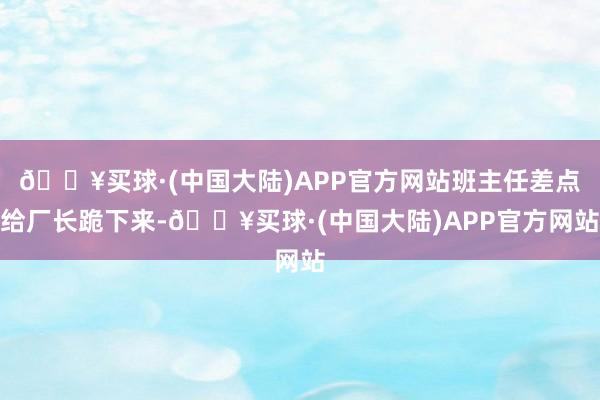 🔥买球·(中国大陆)APP官方网站班主任差点给厂长跪下来-🔥买球·(中国大陆)APP官方网站