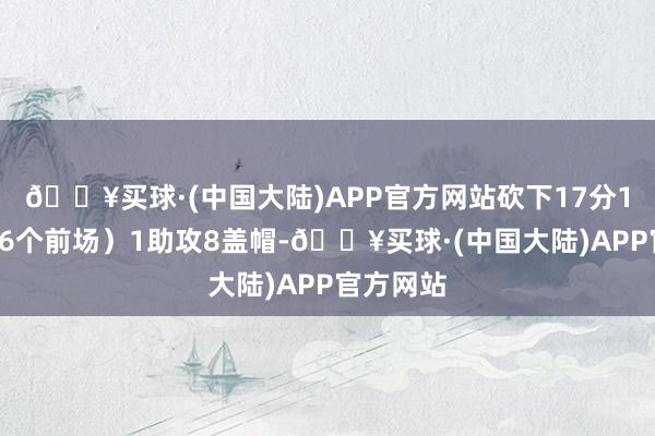 🔥买球·(中国大陆)APP官方网站砍下17分12篮板（6个前场）1助攻8盖帽-🔥买球·(中国大陆)APP官方网站