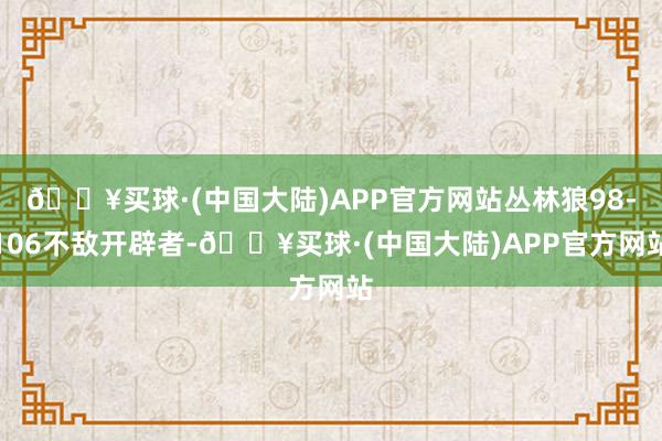 🔥买球·(中国大陆)APP官方网站丛林狼98-106不敌开辟者-🔥买球·(中国大陆)APP官方网站