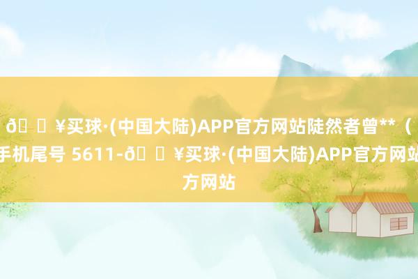 🔥买球·(中国大陆)APP官方网站陡然者曾**（手机尾号 5611-🔥买球·(中国大陆)APP官方网站