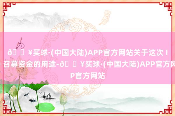 🔥买球·(中国大陆)APP官方网站关于这次 IPO 召募资金的用途-🔥买球·(中国大陆)APP官方网站