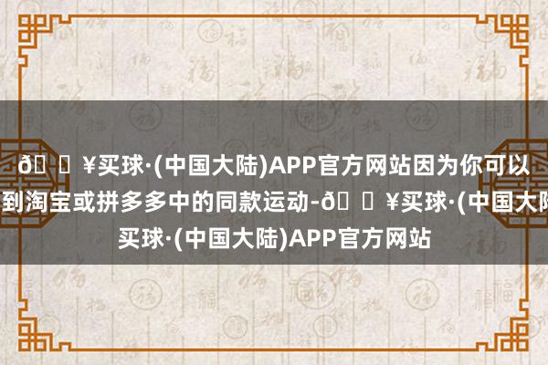 🔥买球·(中国大陆)APP官方网站因为你可以平直让它帮你找到淘宝或拼多多中的同款运动-🔥买球·(中国大陆)APP官方网站