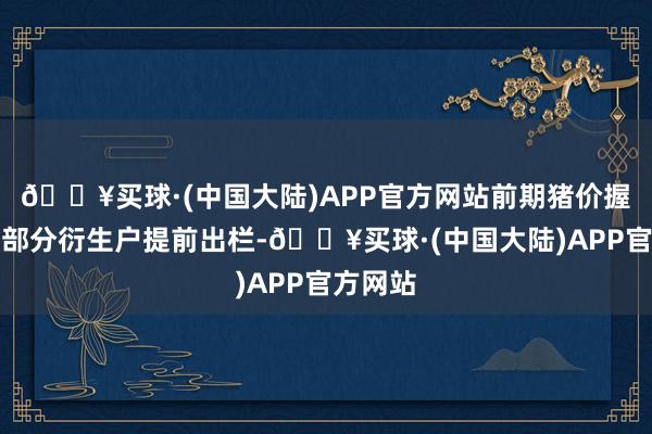 🔥买球·(中国大陆)APP官方网站前期猪价握续下落部分衍生户提前出栏-🔥买球·(中国大陆)APP官方网站