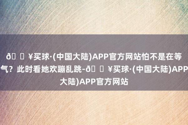 🔥买球·(中国大陆)APP官方网站怕不是在等她速即咽气？此时看她欢蹦乱跳-🔥买球·(中国大陆)APP官方网站