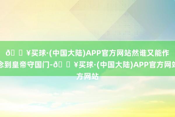 🔥买球·(中国大陆)APP官方网站然谁又能作念到皇帝守国门-🔥买球·(中国大陆)APP官方网站