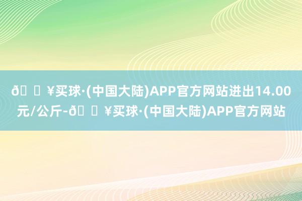 🔥买球·(中国大陆)APP官方网站进出14.00元/公斤-🔥买球·(中国大陆)APP官方网站