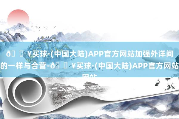 🔥买球·(中国大陆)APP官方网站加强外洋间的一样与合营-🔥买球·(中国大陆)APP官方网站