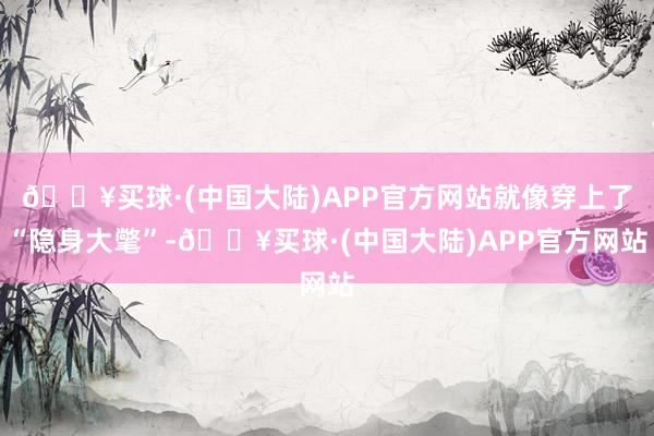 🔥买球·(中国大陆)APP官方网站就像穿上了“隐身大氅”-🔥买球·(中国大陆)APP官方网站